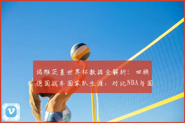诺维茨基世界杯数据全解析：回顾德国战车国家队生涯，对比NBA与国际赛场打法差异