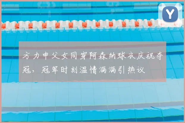 方力申父女同穿阿森纳球衣庆祝夺冠，冠军时刻温情满满引热议