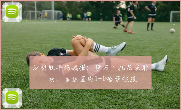 沙特联半场战报：伊万·托尼点射建功，吉达国民1-0哈萨征服
