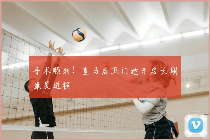 手术顺利！皇马后卫门迪开启长期康复进程