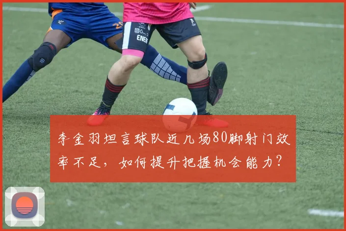 李金羽坦言球队近几场80脚射门效率不足，如何提升把握机会能力？