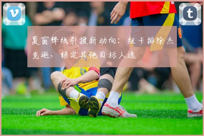 夏窗锋线引援新动向：纽卡排除杰克逊，锁定其他目标人选