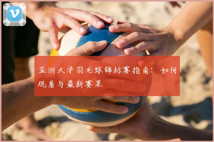 亚洲大学羽毛球锦标赛指南:如何观看与最新赛果