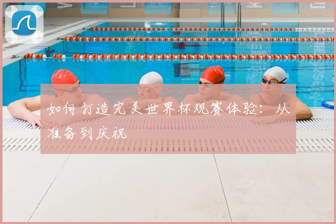 如何打造完美世界杯观赛体验:从准备到庆祝