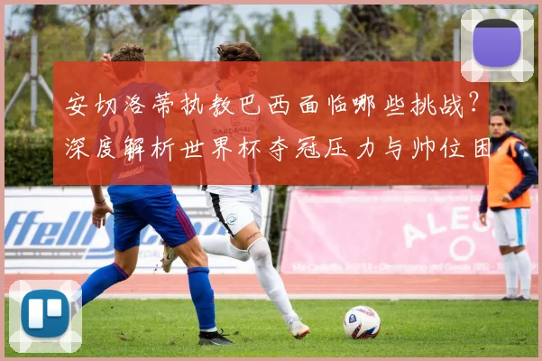 安切洛蒂执教巴西面临哪些挑战？深度解析世界杯夺冠压力与帅位困境