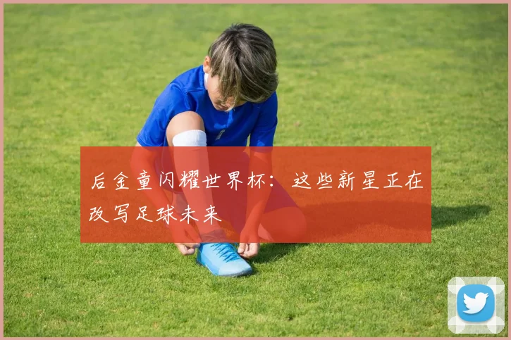后金童闪耀世界杯：这些新星正在改写足球未来