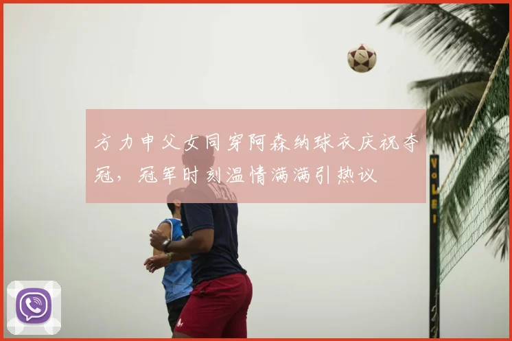 方力申父女同穿阿森纳球衣庆祝夺冠，冠军时刻温情满满引热议