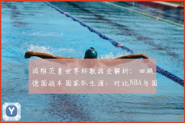 诺维茨基世界杯数据全解析：回顾德国战车国家队生涯，对比NBA与国际赛场打法差异