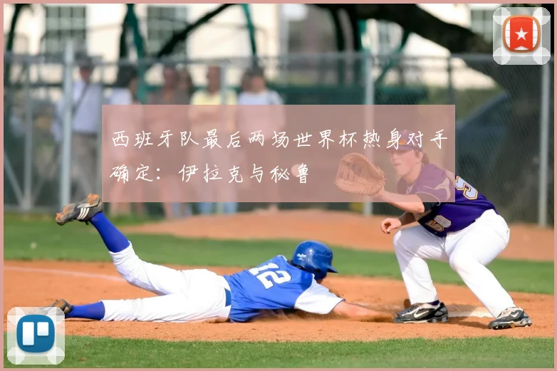 西班牙队最后两场世界杯热身对手确定:伊拉克与秘鲁